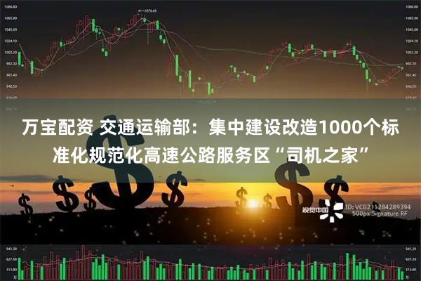 万宝配资 交通运输部：集中建设改造1000个标准化规范化高速公路服务区“司机之家”