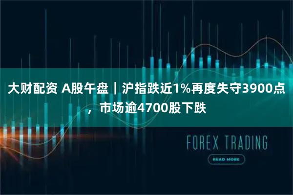 大财配资 A股午盘｜沪指跌近1%再度失守3900点，市场逾4700股下跌