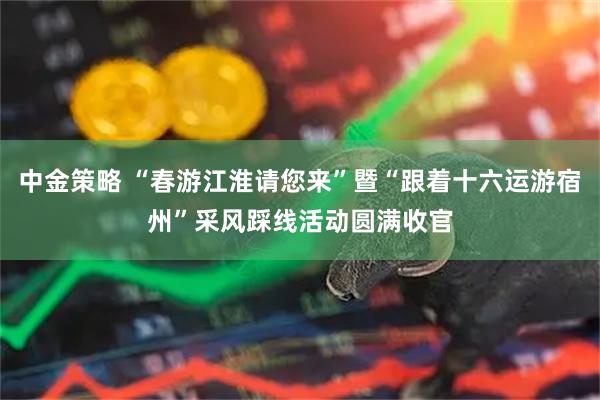 中金策略 “春游江淮请您来”暨“跟着十六运游宿州”采风踩线活动圆满收官