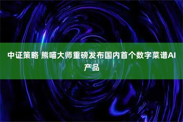 中证策略 熊喵大师重磅发布国内首个数字菜谱AI产品