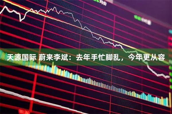 天源国际 蔚来李斌:去年手忙脚乱,今年更从容