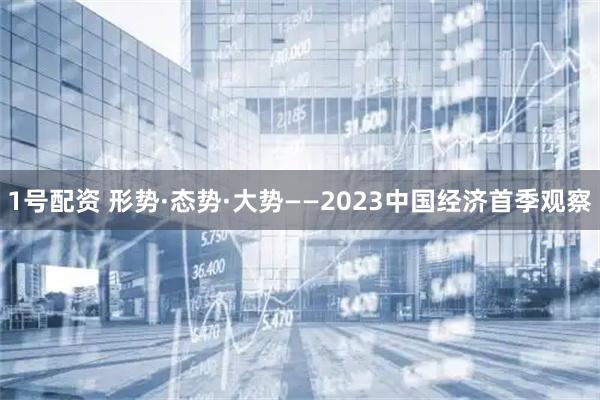 1号配资 形势·态势·大势——2023中国经济首季观察