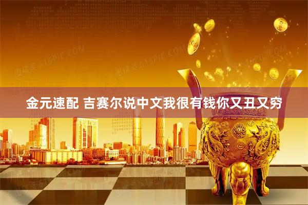 金元速配 吉赛尔说中文我很有钱你又丑又穷