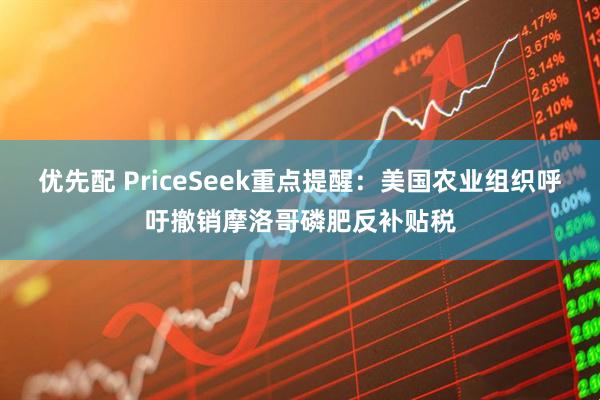 优先配 PriceSeek重点提醒：美国农业组织呼吁撤销摩洛哥磷肥反补贴税